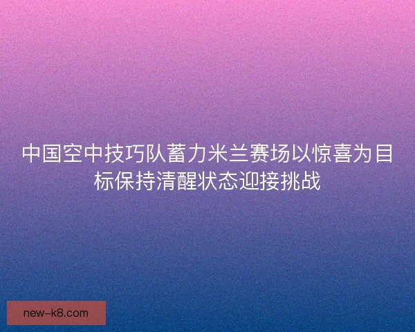 中国空中技巧队蓄力米兰赛场以惊喜为目标保持清醒状态迎接挑战