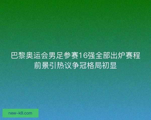 巴黎奥运会男足参赛16强全部出炉赛程前景引热议争冠格局初显