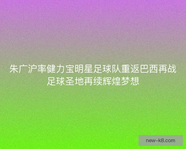 朱广沪率健力宝明星足球队重返巴西再战足球圣地再续辉煌梦想