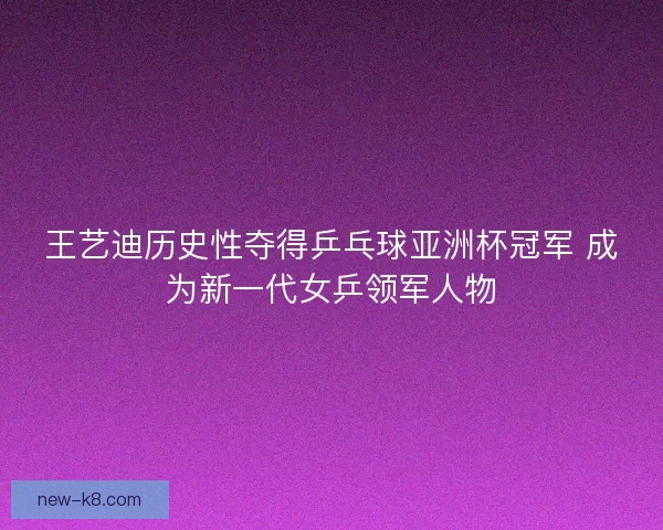 王艺迪历史性夺得乒乓球亚洲杯冠军 成为新一代女乒领军人物