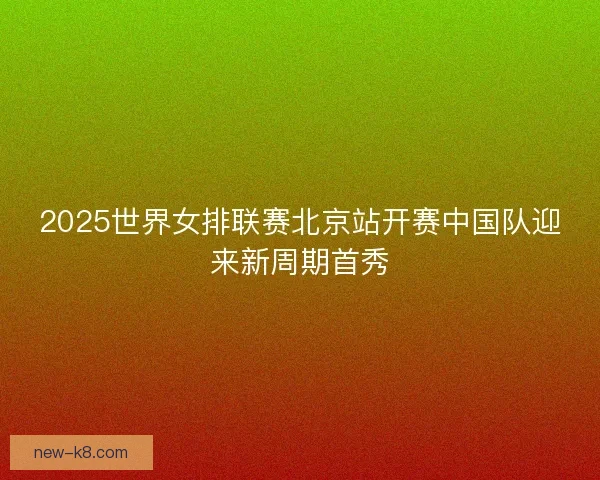 2025世界女排联赛北京站开赛中国队迎来新周期首秀